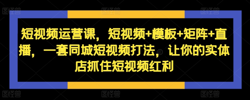 短视频运营课,短视频+模板+矩阵+直播,一套同城短视频打法,让你的实体店抓住短视频红利-阳知网创资源库