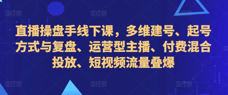直播操盘手线下课,多维建号、起号方式与复盘、运营型主播、付费混合投放、短视频流量叠爆-阳知网创资源库