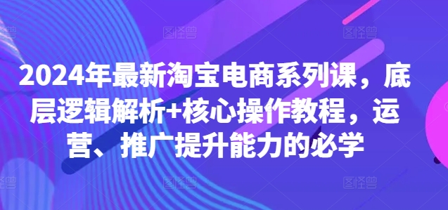 2024年最新淘宝电商系列课,底层逻辑解析+核心操作教程,运营、推广提升能力的必学-阳知网创资源库