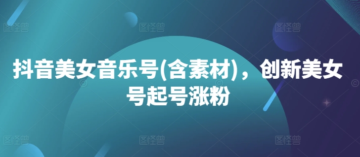 抖音美女音乐号(含素材),创新美女号起号涨粉-阳知网创资源库