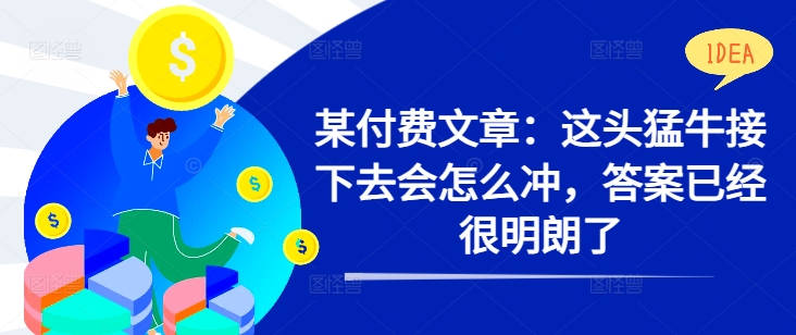 某付费文章:这头猛牛接下去会怎么冲,答案已经很明朗了 !-阳知网创资源库