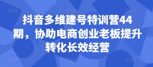 抖音多维建号特训营44期，协助电商创业老板提升转化长效经营-阳知网创资源库
