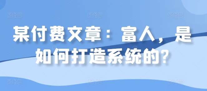 某付费文章:富人,是如何打造系统的?-阳知网创资源库