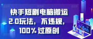 快手短剧电脑搬运2.0玩法，不违规，100%过原创-阳知网创资源库