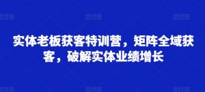 实体老板获客特训营,矩阵全域获客,破解实体业绩增长-阳知网创资源库