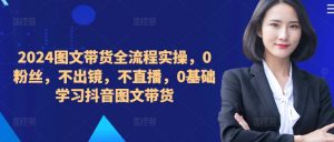 2024图文带货全流程实操,0粉丝,不出镜,不直播,0基础学习抖音图文带货-阳知网创资源库