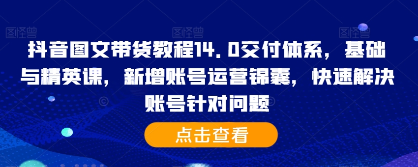 抖音图文带货教程14.0交付体系,基础与精英课,新增账号运营锦囊,快速解决账号针对问题-阳知网创资源库