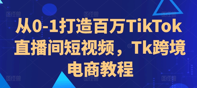 从0-1打造百万TikTok直播间短视频,Tk跨境电商教程-阳知网创资源库