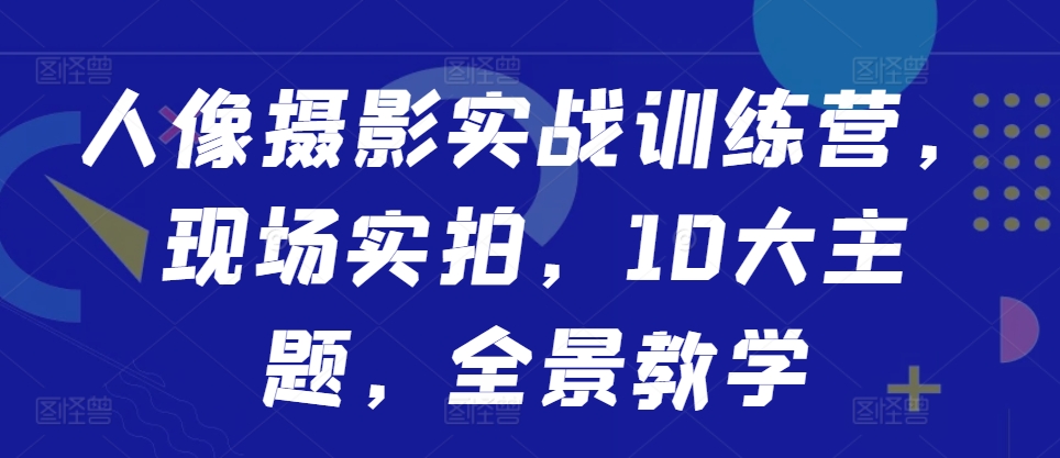 人像摄影实战训练营，现场实拍，10大主题，全景教学-阳知网创资源库