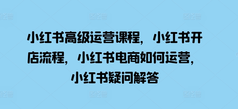 小红书高级运营课程,小红书开店流程,小红书电商如何运营,小红书疑问解答-阳知网创资源库