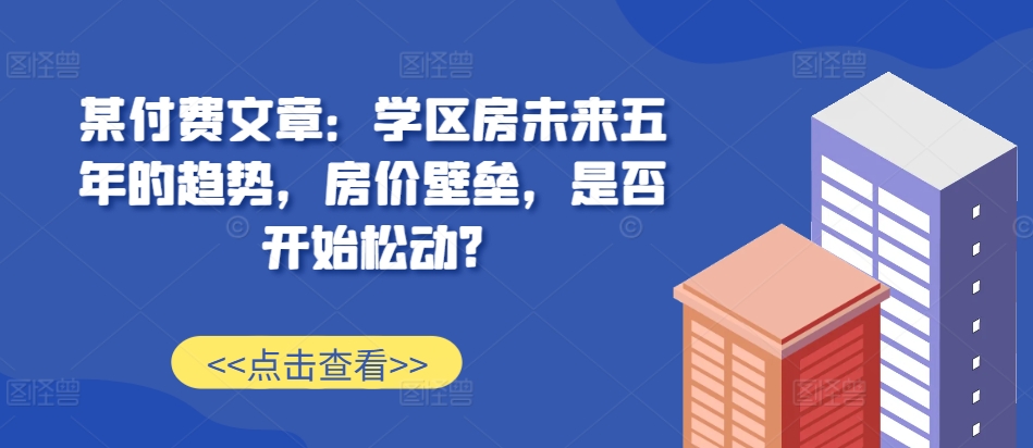 某付费文章:学区房未来五年的趋势,房价壁垒,是否开始松动?-阳知网创资源库