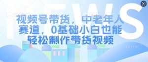 视频号带货，中老年人赛道，0基础小白也能轻松制作带货视频-阳知网创资源库