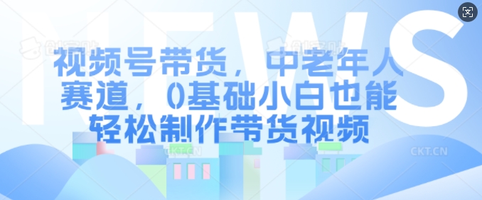 视频号带货，中老年人赛道，0基础小白也能轻松制作带货视频-阳知网创资源库
