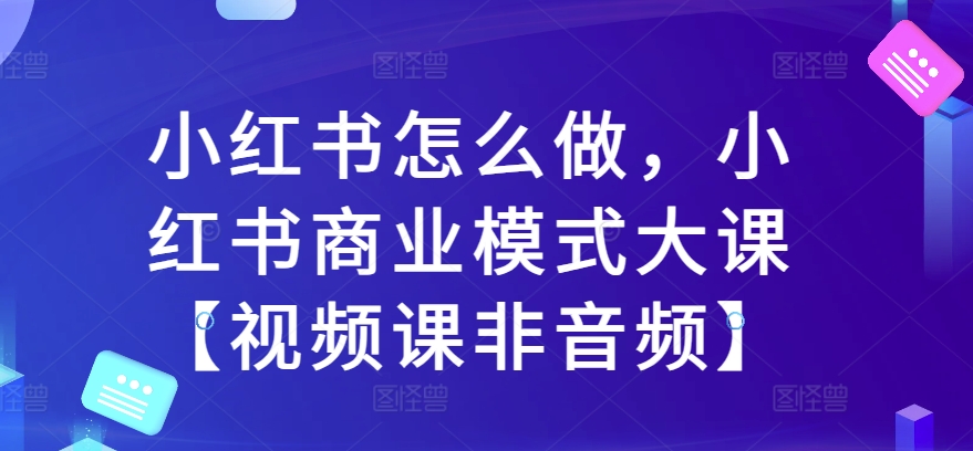 小红书怎么做,小红书商业模式大课【视频课非音频】-阳知网创资源库