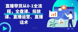 直播带货从0-1全流程,全盘课、投放课、直播运营、直播话术-阳知网创资源库