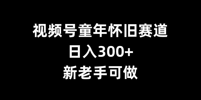 视频号童年怀旧赛道,日入300+,新老手可做【揭秘】-阳知网创资源库