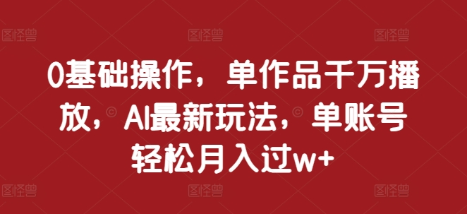 0基础操作,单作品千万播放,AI最新玩法,单账号轻松月入过w+【揭秘】-阳知网创资源库