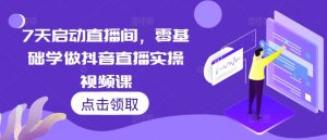7天启动直播间,零基础学做抖音直播实操视频课-阳知网创资源库