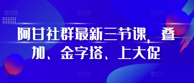 阿甘社群最新三节课,叠加、金字塔、上大促-阳知网创资源库