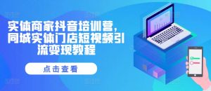 实体商家抖音培训营,同城实体门店短视频引流变现教程-阳知网创资源库