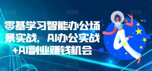 零基学习智能办公场景实战,AI办公实战+AI副业赚钱机会-阳知网创资源库