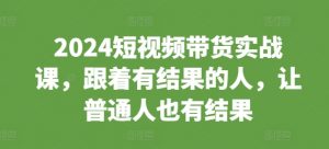 2024短视频带货实战课，跟着有结果的人，让普通人也有结果-阳知网创资源库