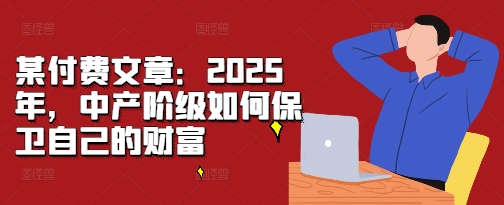 某付费文章:2025年,中产阶级如何保卫自己的财富-阳知网创资源库
