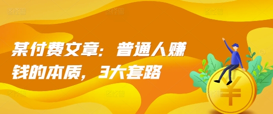 某付费文章：普通人赚钱的本质，3大套路-阳知网创资源库