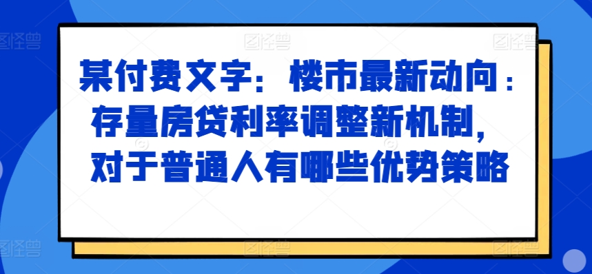 某付费文章:楼市最新动向,存量房贷利率调整新机制,对于普通人有哪些优势策略-阳知网创资源库