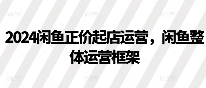 2024闲鱼正价起店运营,闲鱼整体运营框架-阳知网创资源库