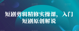 短剧剪辑精修实操课，入门短剧原创解说-阳知网创资源库