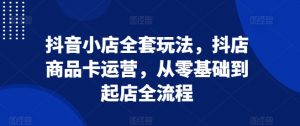 抖音小店全套玩法,抖店商品卡运营,从零基础到起店全流程-阳知网创资源库