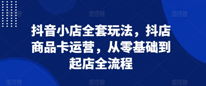 抖音小店全套玩法,抖店商品卡运营,从零基础到起店全流程-阳知网创资源库