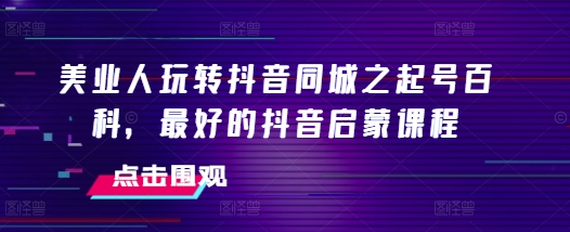 美业人玩转抖音同城之起号百科,最好的抖音启蒙课程-阳知网创资源库
