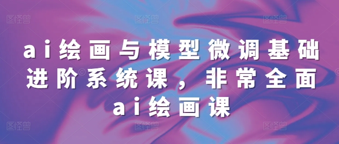 ai绘画与模型微调基础进阶系统课,非常全面ai绘画课(68节)-阳知网创资源库