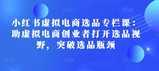 小红书虚拟电商选品专栏课:助虚拟电商创业者打开选品视野,突破选品瓶颈-阳知网创资源库