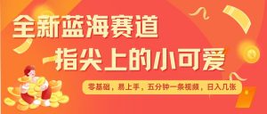 最新蓝海赛道，指尖上的小可爱，几分钟一条治愈系视频，日入几张，矩阵操作收益翻倍-阳知网创资源库