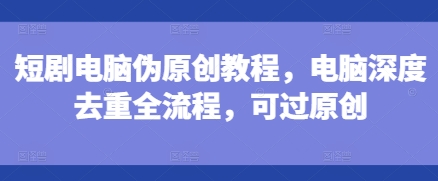 短剧电脑伪原创教程,电脑深度去重全流程,可过原创-阳知网创资源库