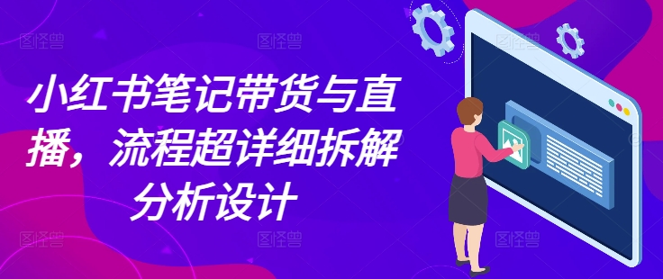 小红书笔记带货与直播,流程超详细拆解分析设计-阳知网创资源库