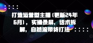 打造运营型主播(更新25年1月)，实操录屏，话术拆解，自然流带货打法-阳知网创资源库