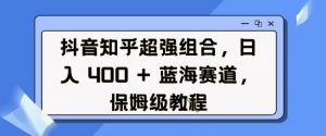 抖音知乎超强组合,日入4张, 蓝海赛道,保姆级教程-阳知网创资源库