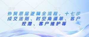 外贸底层逻辑全流程,十七步成交法则、时空角逼单、客户挖潜、客户维护等-阳知网创资源库