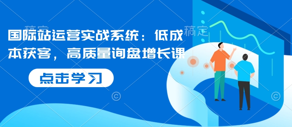 国际站运营实战系统:低成本获客,高质量询盘增长课-阳知网创资源库