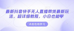 最新抖音快手无人直播带货玩法，超详细教程，小白也能学-阳知网创资源库