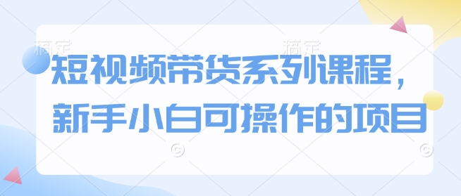 短视频带货系列课程,新手小白可操作的项目-阳知网创资源库