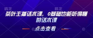 茶叶主播话术课,0基础也能听得懂的话术课-阳知网创资源库