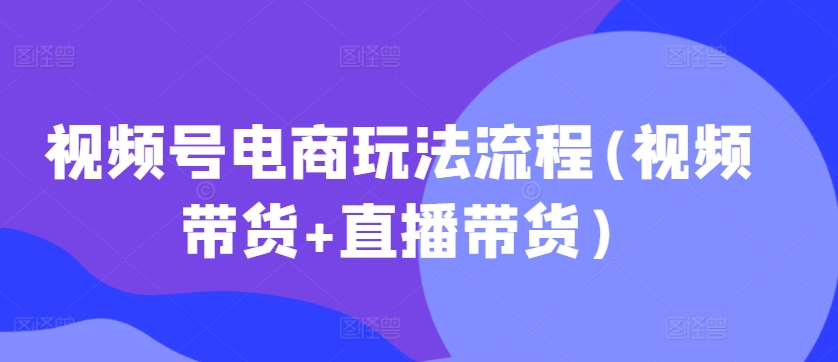 视频号电商玩法流程,视频带货+直播带货【更新2025年1月】-阳知网创资源库