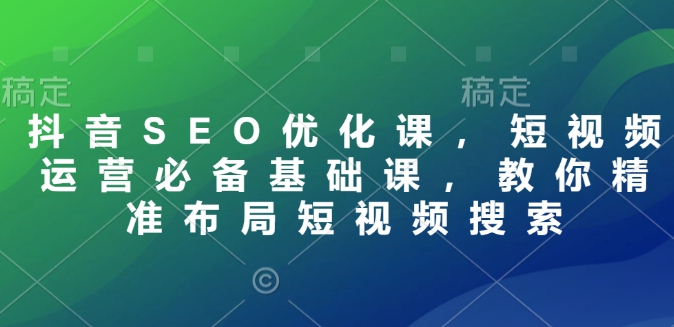 抖音SEO优化课,短视频运营必备基础课,教你精准布局短视频搜索-阳知网创资源库