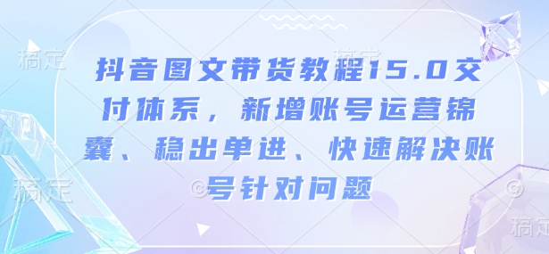 抖音图文带货教程15.0交付体系，新增账号运营锦囊、稳出单进、快速解决账号针对问题-阳知网创资源库