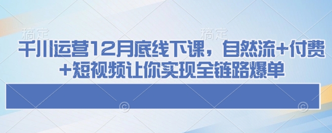 千川运营12月底线下课,自然流+付费+短视频让你实现全链路爆单-阳知网创资源库